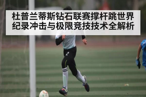 杜普兰蒂斯钻石联赛撑杆跳世界纪录冲击与极限竞技技术全解析