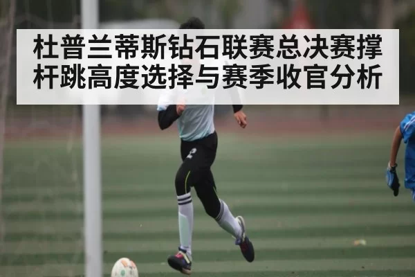 杜普兰蒂斯钻石联赛总决赛撑杆跳高度选择与赛季收官分析